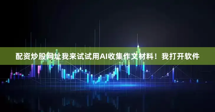 配资炒股网址我来试试用AI收集作文材料！我打开软件
