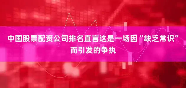 中国股票配资公司排名直言这是一场因“缺乏常识”而引发的争执