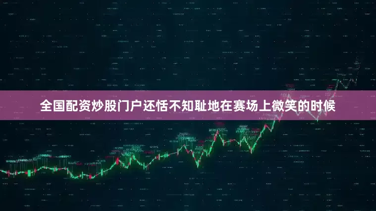 全国配资炒股门户还恬不知耻地在赛场上微笑的时候