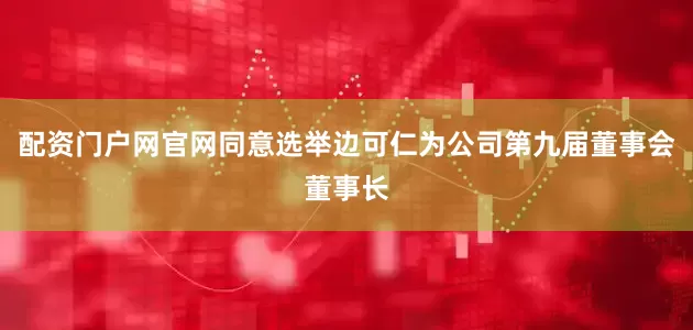 配资门户网官网同意选举边可仁为公司第九届董事会董事长