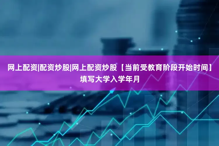 网上配资|配资炒股|网上配资炒股【当前受教育阶段开始时间】填写大学入学年月