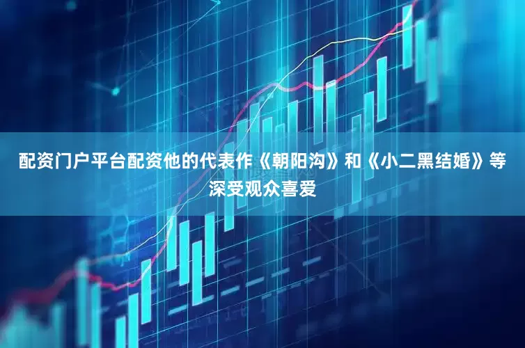 配资门户平台配资他的代表作《朝阳沟》和《小二黑结婚》等深受观众喜爱