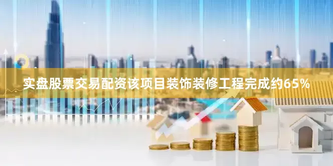 实盘股票交易配资该项目装饰装修工程完成约65%
