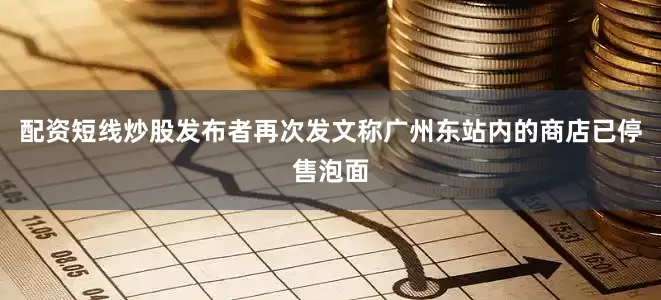配资短线炒股发布者再次发文称广州东站内的商店已停售泡面