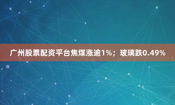 广州股票配资平台焦煤涨逾1%；玻璃跌0.49%