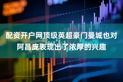 配资开户网顶级英超豪门曼城也对阿昌庞表现出了浓厚的兴趣